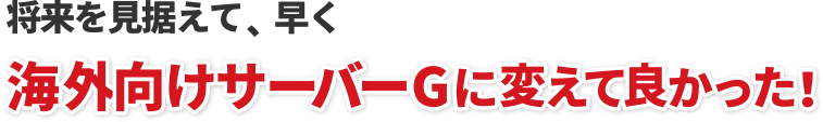  将来を見据えて、早く海外向けサーヴァーGに変えて良かった！